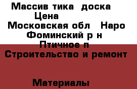 Массив тика (доска) › Цена ­ 12 000 - Московская обл., Наро-Фоминский р-н, Птичное п. Строительство и ремонт » Материалы   